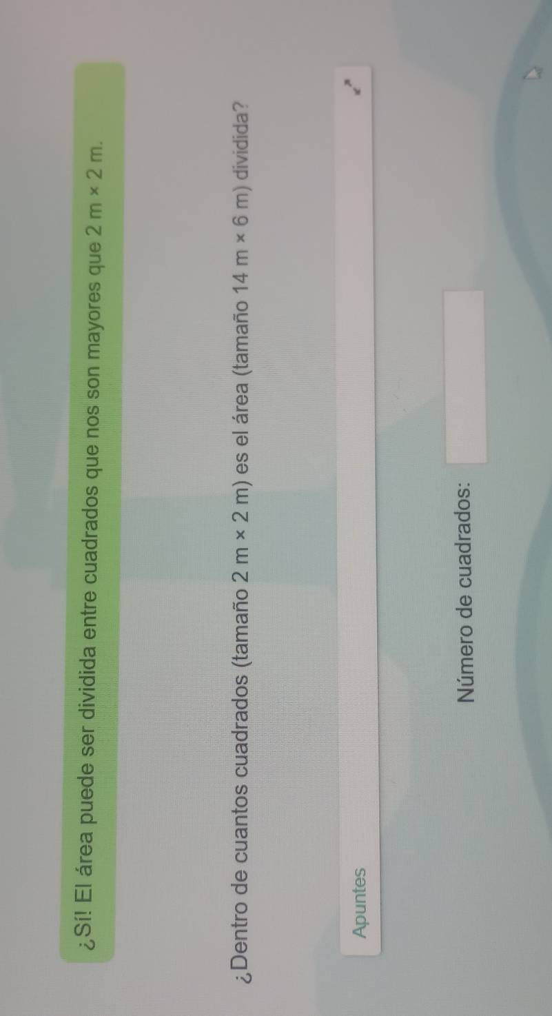 ¿Sí! El área puede ser dividida entre cuadrados que nos son mayores que 2m* 2m. 
¿Dentro de cuantos cuadrados (tamaño 2m* 2m) es el área (tamaño 14m* 6m) dividida? 
Apuntes 
Número de cuadrados: