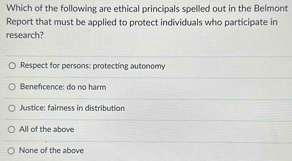 Which of the following are ethical principals spelled out in the Belmont
Report that must be applied to protect individuals who participate in
research?
Respect for persons: protecting autonomy
Beneficence: do no harm
Justice: fairness in distribution
All of the above
None of the above