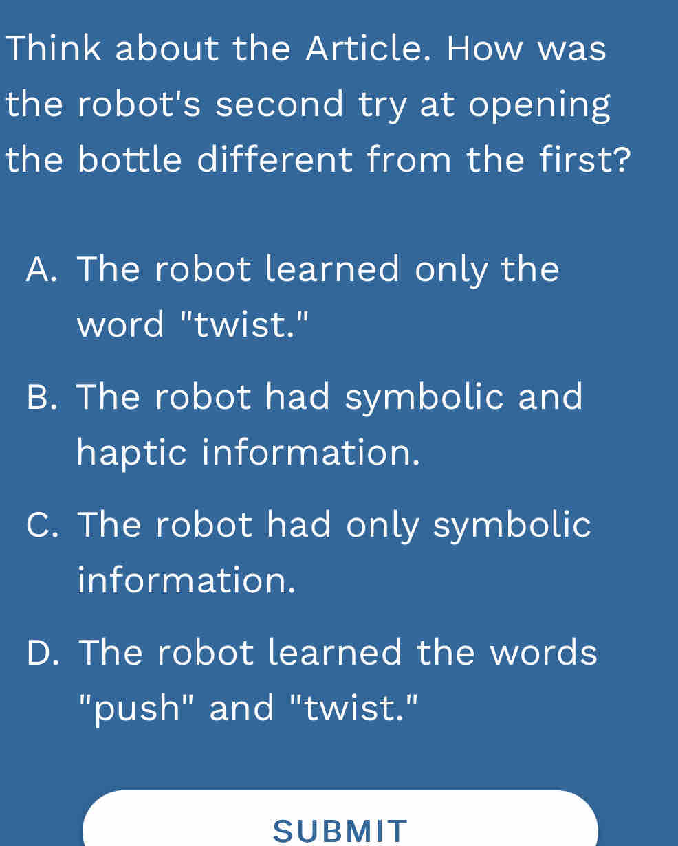 Think about the Article. How was
the robot's second try at opening
the bottle different from the first?
A. The robot learned only the
word "twist."
B. The robot had symbolic and
haptic information.
C. The robot had only symbolic
information.
D. The robot learned the words
"push" and "twist."
SUBMIT