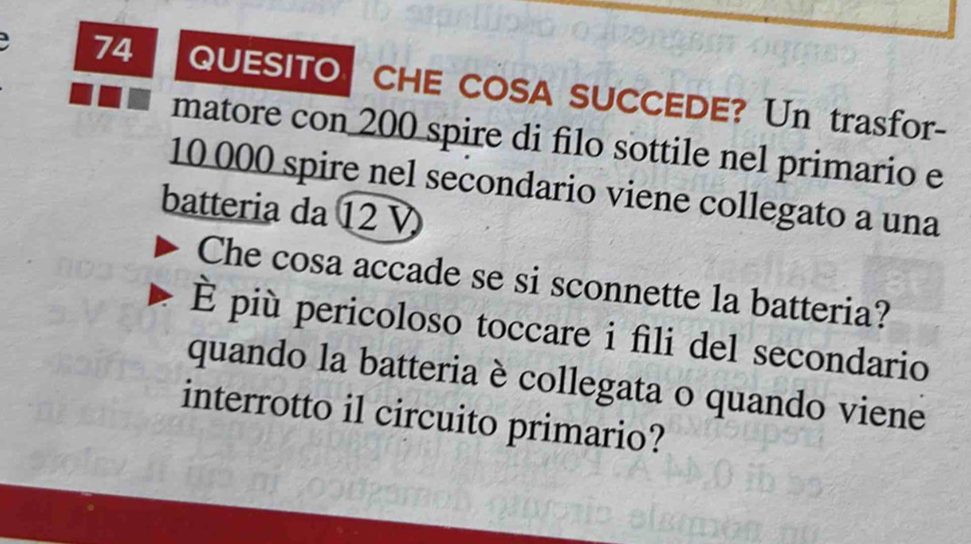 QUESITO CHE COSA SUCCEDE? Un trasfor- 
matore con 200 spire di filo sottile nel primario e
10 000 spire nel secondario viene collegato a una 
batteria da 12
Che cosa accade se si sconnette la batteria? 
È più pericoloso toccare i fili del secondario 
quando la batteria è collegata o quando viene 
interrotto il circuito primario?