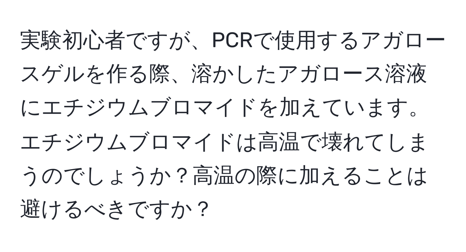 実験初心者ですが、PCRで使用するアガロースゲルを作る際、溶かしたアガロース溶液にエチジウムブロマイドを加えています。エチジウムブロマイドは高温で壊れてしまうのでしょうか？高温の際に加えることは避けるべきですか？