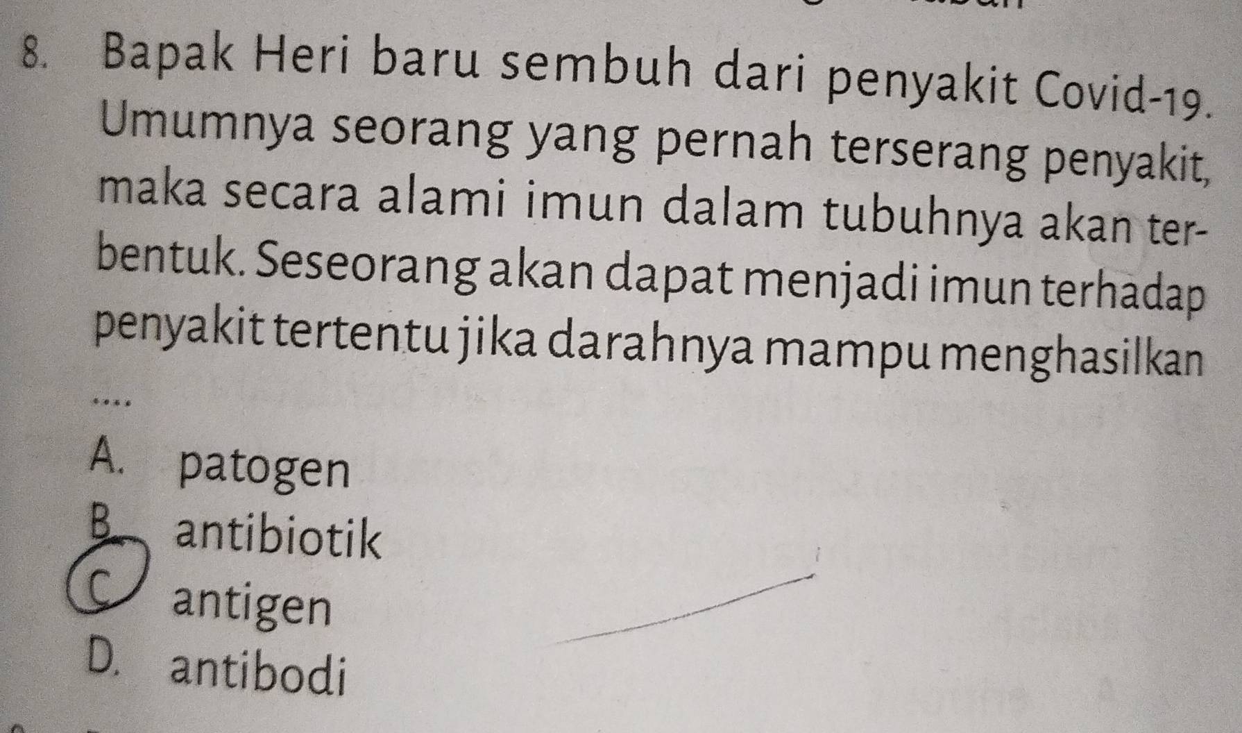 Bapak Heri baru sembuh dari penyakit Covid-19.
Umumnya seorang yang pernah terserang penyakit,
maka secara alami imun dalam tubuhnya akan ter-
bentuk. Seseorang akan dapat menjadi imun terhadap
penyakit tertentu jika darahnya mampu menghasilkan
.
A. patogen
B. antibiotik
antigen
D. antibodi