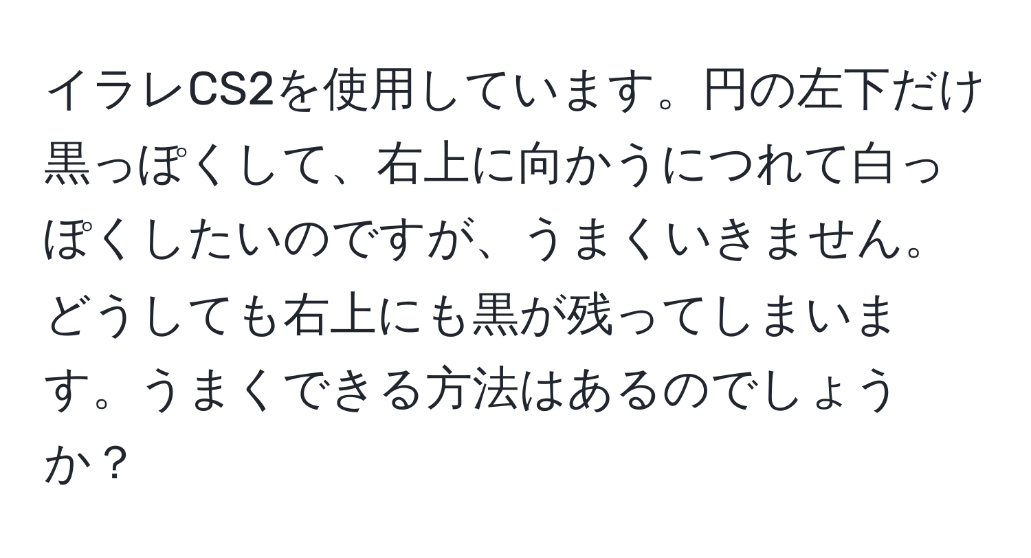 イラレCS2を使用しています。円の左下だけ黒っぽくして、右上に向かうにつれて白っぽくしたいのですが、うまくいきません。どうしても右上にも黒が残ってしまいます。うまくできる方法はあるのでしょうか？