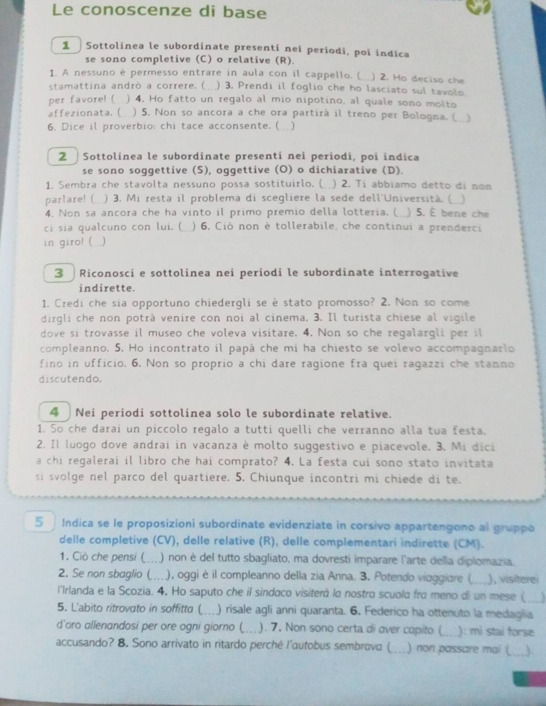 Le conoscenze di base
1 Sottolinea le subordinate presenti nei periodi, poi indica
se sono completive (C) o relative (R).
1. A nessuno é permesso entrare in aula con il cappello. ( ) 2. Ho deciso che
stamattina andrò a correre. ( ) 3. Prendi il foglio che ho lasciato sul tavolo.
per favore! ( ) 4. Ho fatto un regalo al mio nipotino, al quale sono molto
affezionata.(  ) 5. Non so ancora a che ora partirà il treno per Bologna. ( )
6. Dice il proverbio: chi tace acconsente. ( )
2  Sottolinea le subordinate presenti nei periodi, poi indica
se sono soggettive (S), oggettive (O) o dichiarative (D).
1. Sembra che stavolta nessuno possa sostituirlo. ( ) 2. Ti abbiamo detto di non
parlare! ( ) 3. Mi resta il problema di scegliere la sede dell'Università. ( ..)
4. Non sa ancora che ha vinto il primo premio della lotteria. ( ) 5. É bene che
ci sia qualcuno con lui. ( ) 6. Ciò non è tollerabile, che continui a prenderci
in giro! ( .. )
3 Riconosci e sottolinea nei periodi le subordinate interrogative
indirette.
1. Credi che sia opportuno chiedergli se è stato promosso? 2. Non so come
dirgli che non potrà venire con noi al cinema. 3. Il turista chiese al vigile
dove si trovasse il museo che voleva visitare. 4. Non so che regalargli per il
compleanno. 5. Ho incontrato il papà che mi ha chiesto se volevo accompagnarlo
fino in ufficio. 6. Non so proprio a chi dare ragione fra quei ragazzi che stanno
discutendo.
4  Nei periodi sottolinea solo le subordinate relative.
1. So che darai un piccolo regalo a tutti quelli che verranno alla tua festa.
2. Il luogo dove andrai in vacanza è molto suggestivo e piacevole. 3. Mi dici
a chi regalerai il libro che hai comprato? 4. La festa cui sono stato invitata
si svolge nel parco del quartiere. 5. Chiunque incontri mi chiede di te.
5 Indica se le proposizioni subordinate evidenziate in corsivo appartengono al gruppo
delle completive (CV), delle relative (R), delle complementari indirette (CM).
1. Ciò che pensi ( ... ) non è del tutto sbagliato, ma dovresti imparare l'arte della diplomazia.
2. Se non sbaglio (  ), oggi è il compleanno della zia Anna. 3. Potendo viaggiare (_ ), visiterei
l'Irlanda e la Scozia. 4. Ho saputo che il sindaco visiterà la nostra scuola fra meno di un mese (
5. L'abito ritrovato in soffitta (_ a ) risale agli anni quaranta. 6. Federico ha ottenuto la medaglia
d'oro allenandosi per ore ogni giorno (_ ... ). 7. Non sono certa di over capito (_ a ): mi stai forse
accusando? 8. Sono arrivato in ritardo perché l'autobus sembrava ( ) non passare mai (_ )