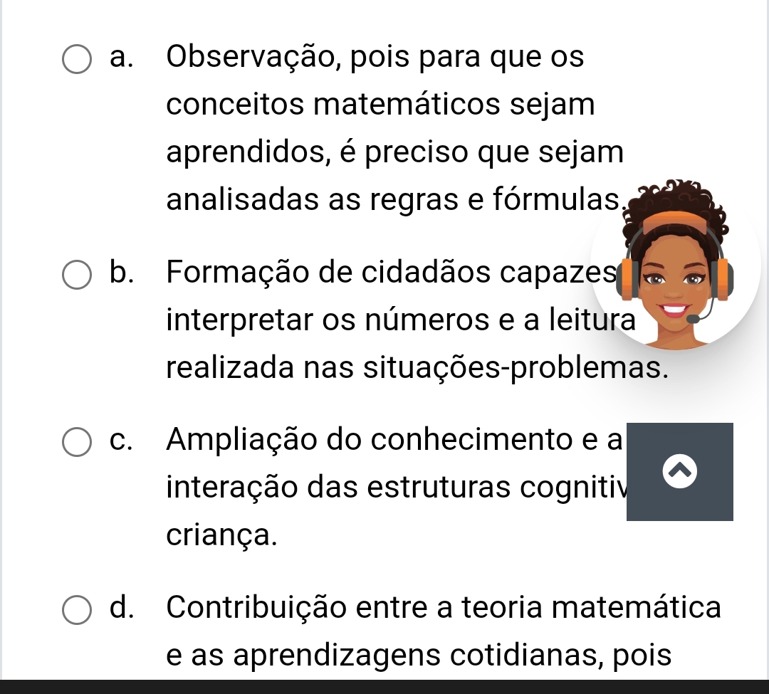 a. Observação, pois para que os
conceitos matemáticos sejam
aprendidos, é preciso que sejam
analisadas as regras e fórmulas,
b. Formação de cidadãos capazes
interpretar os números e a leitura
realizada nas situações-problemas.
c. Ampliação do conhecimento e a
interação das estruturas cognitiv
criança.
d. Contribuição entre a teoria matemática
e as aprendizagens cotidianas, pois