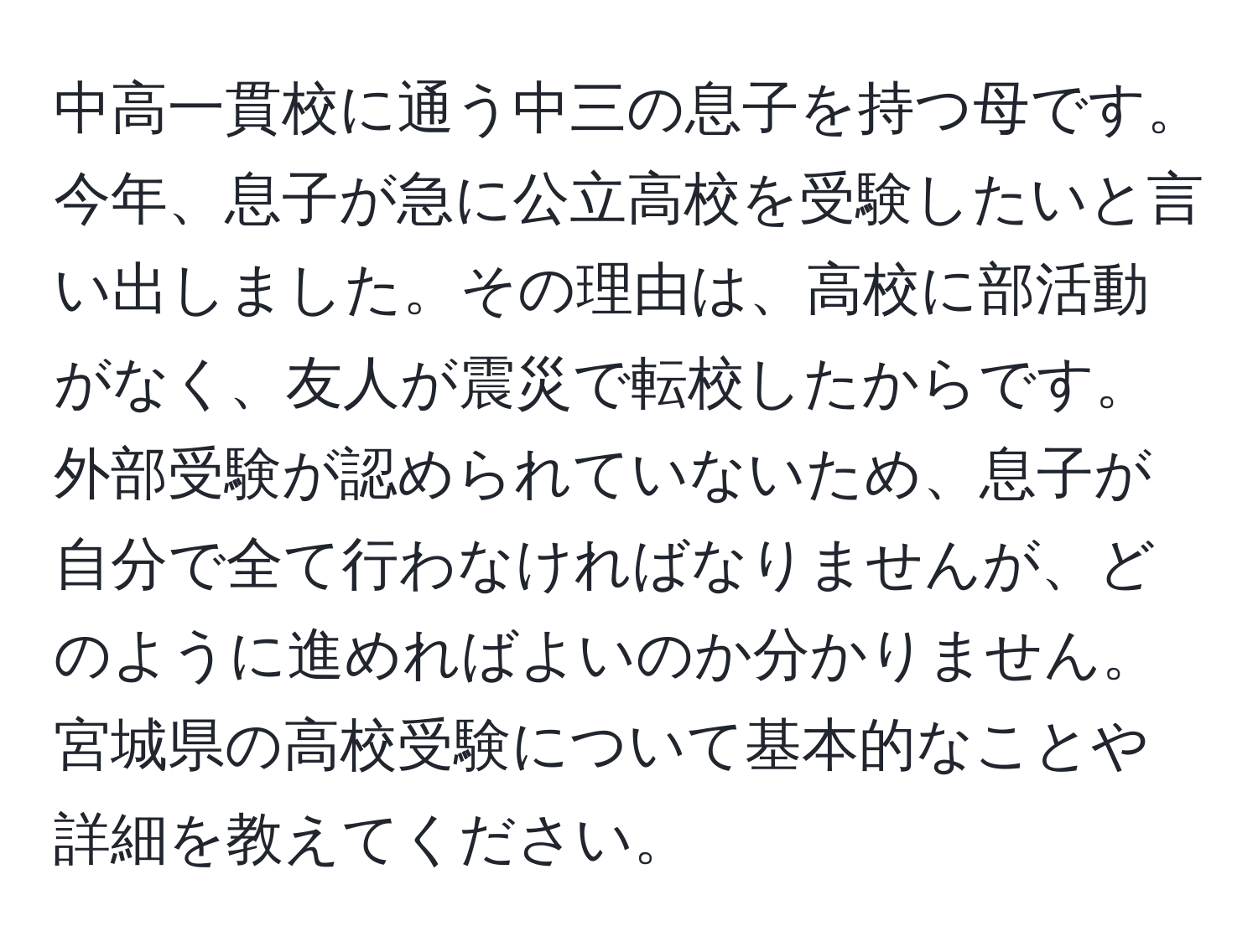 中高一貫校に通う中三の息子を持つ母です。今年、息子が急に公立高校を受験したいと言い出しました。その理由は、高校に部活動がなく、友人が震災で転校したからです。外部受験が認められていないため、息子が自分で全て行わなければなりませんが、どのように進めればよいのか分かりません。宮城県の高校受験について基本的なことや詳細を教えてください。