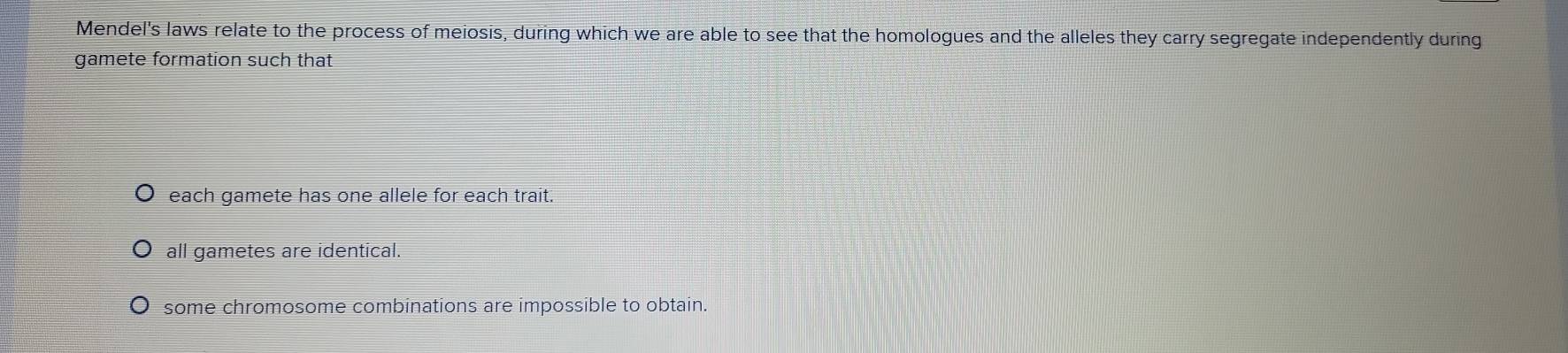 Mendel's laws relate to the process of meiosis, during which we are able to see that the homologues and the alleles they carry segregate independently during
gamete formation such that
each gamete has one allele for each trait.
all gametes are identical.
some chromosome combinations are impossible to obtain.