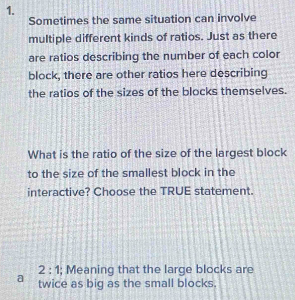 Sometimes the same situation can involve 
multiple different kinds of ratios. Just as there 
are ratios describing the number of each color 
block, there are other ratios here describing 
the ratios of the sizes of the blocks themselves. 
What is the ratio of the size of the largest block 
to the size of the smallest block in the 
interactive? Choose the TRUE statement.
2:1; Meaning that the large blocks are 
a twice as big as the small blocks.