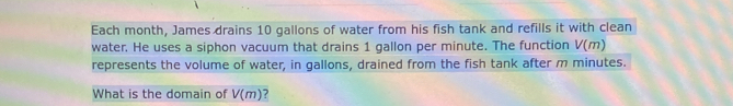 Each month, James drains 10 gallons of water from his fish tank and refills it with clean 
water. He uses a siphon vacuum that drains 1 gallon per minute. The function V(m)
represents the volume of water, in gallons, drained from the fish tank after m minutes. 
What is the domain of V(m) ?