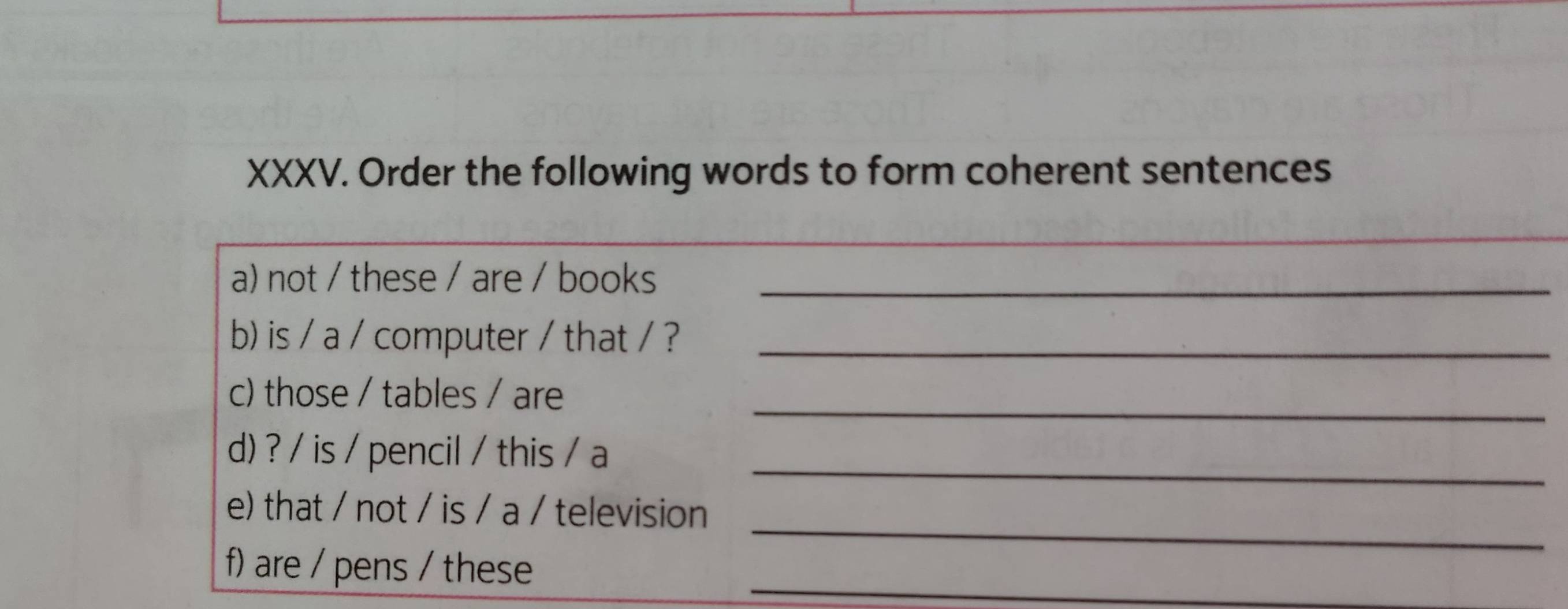 Order the following words to form coherent sentences 
_ 
a) not / these / are / books_ 
b) is / a / computer / that / ?_ 
c) those / tables / are_ 
_ 
d) ? / is / pencil / this / a 
_ 
e) that / not / is / a / television 
f) are / pens / these 
_