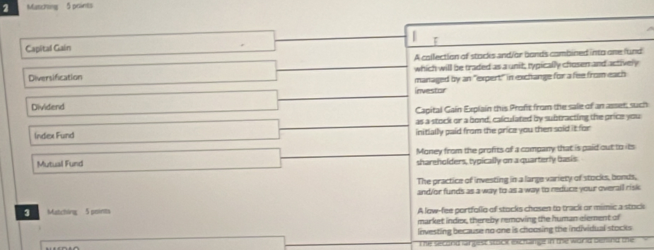 Matching 5 points
Capital Gain
A collection of stocks and/or bonds combined into one fund
Diversification which will be traded as a unit, typically chosen and actively
managed by an "expert" in exchange for a fee from each
investor
Dividend
Capital Gain Explain this Proft from the sale of an asset, such
as a stock or a bond, calculated by subtracting the price you
Index Fund initially paid from the price you then soid it for
Money from the profits of a company that is paid out to its
Mutual Fund
shareholders, typically on a quarterly basis
The practice of investing in a large variety of stocks, bonds,
and/or funds as a way to as a way to reduce your overall risk 
3 Matching 5 points
A low-fee portfollo of stocks chosen to track or mimic a stock
market index, thereby removing the human element of
investing because no one is choosing the individual stocks
The second largest stock exchange in the world benind the