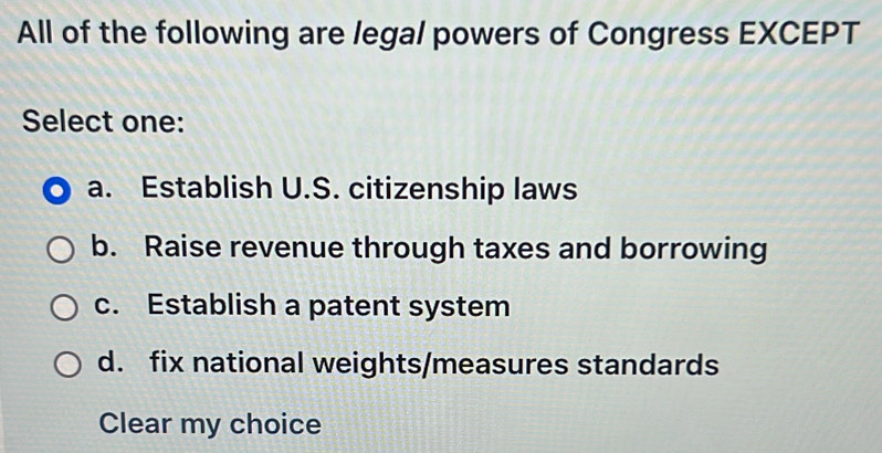 All of the following are legal powers of Congress EXCEPT
Select one:
a. Establish U.S. citizenship laws
b. Raise revenue through taxes and borrowing
c. Establish a patent system
d. fix national weights/measures standards
Clear my choice