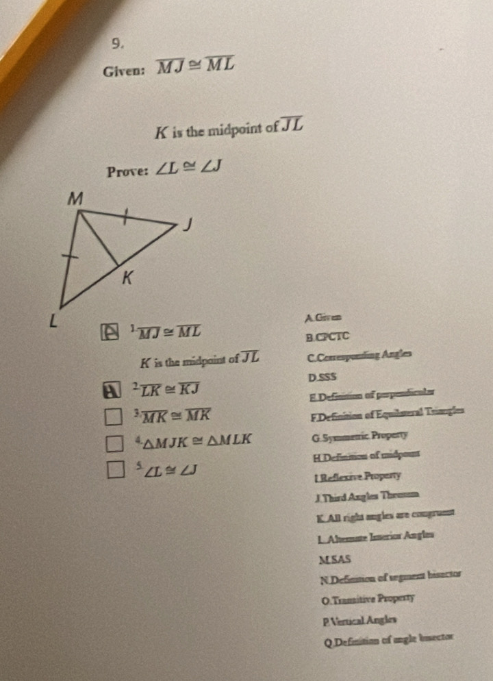 Given: overline MJ≌ overline ML
K is the midpoint of overline JL
Prove: ∠ L≌ ∠ J
A.Given
B.CPCTC
K is the midpaint of overline JL C.Corresponling Angles
D.SS$
A^2overline LK≌ overline KJ
E Definnion of perpendicala^3overline MK≌ overline MK
FDefinition of Equilsural Triangle^4△ MJK≌ △ MLK G.Symmetric Property
H Definmon of mudpount^5∠ L≌ ∠ J
l Reflexive Property
J. Third Angles Throsm
K.All right angles are congramst
LAhemate Imerion Angles
M SAS
N Definition of segment bisector
O.Tramitive Property
P Vertical Angles
Q Definition of angle inector