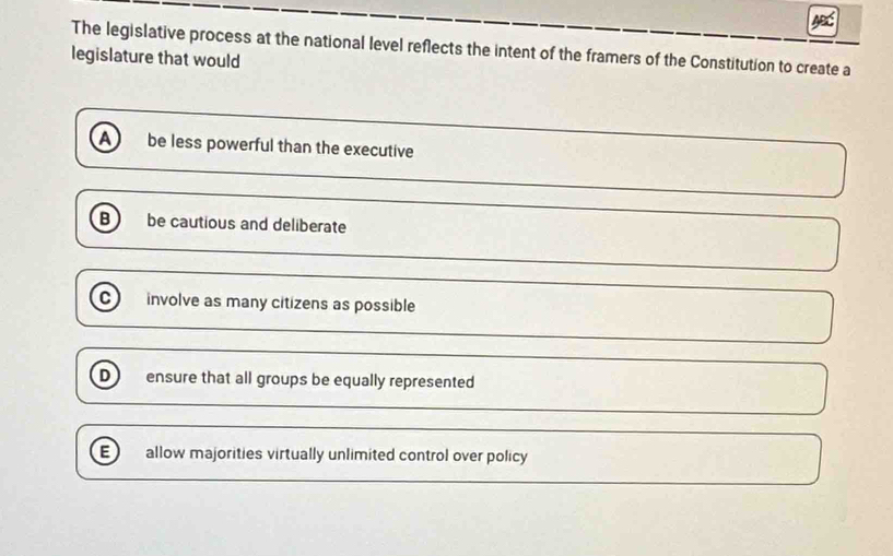 The legislative process at the national level reflects the intent of the framers of the Constitution to create a
legislature that would
a be less powerful than the executive
B be cautious and deliberate
C involve as many citizens as possible
D ensure that all groups be equally represented
E) allow majorities virtually unlimited control over policy