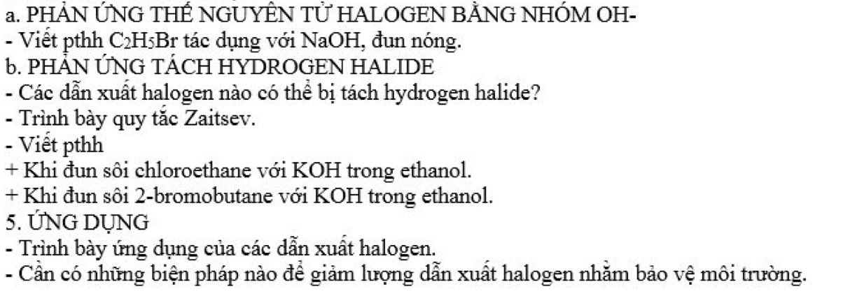 PHẢN ỨNG THẾ NGUYÊN TỨ HALOGEN BẢNG NHÓM OH- 
- Viết pthh C₂H5Br tác dụng với NaOH, đun nóng. 
6. PHẢN ỨNG TÁCH HYDROGEN HALIDE 
- Các dẫn xuất halogen nào có thể bị tách hydrogen halide? 
- Trình bày quy tắc Zaitsev. 
- Viết pthh 
+ Khi đun sôi chloroethane với KOH trong ethanol. 
+ Khi đun sôi 2-bromobutane với KOH trong ethanol. 
5. ỨNG DỤNG 
- Trình bày ứng dụng của các dẫn xuất halogen. 
- Cần có những biện pháp nào để giảm lượng dẫn xuất halogen nhằm bảo vệ môi trường.