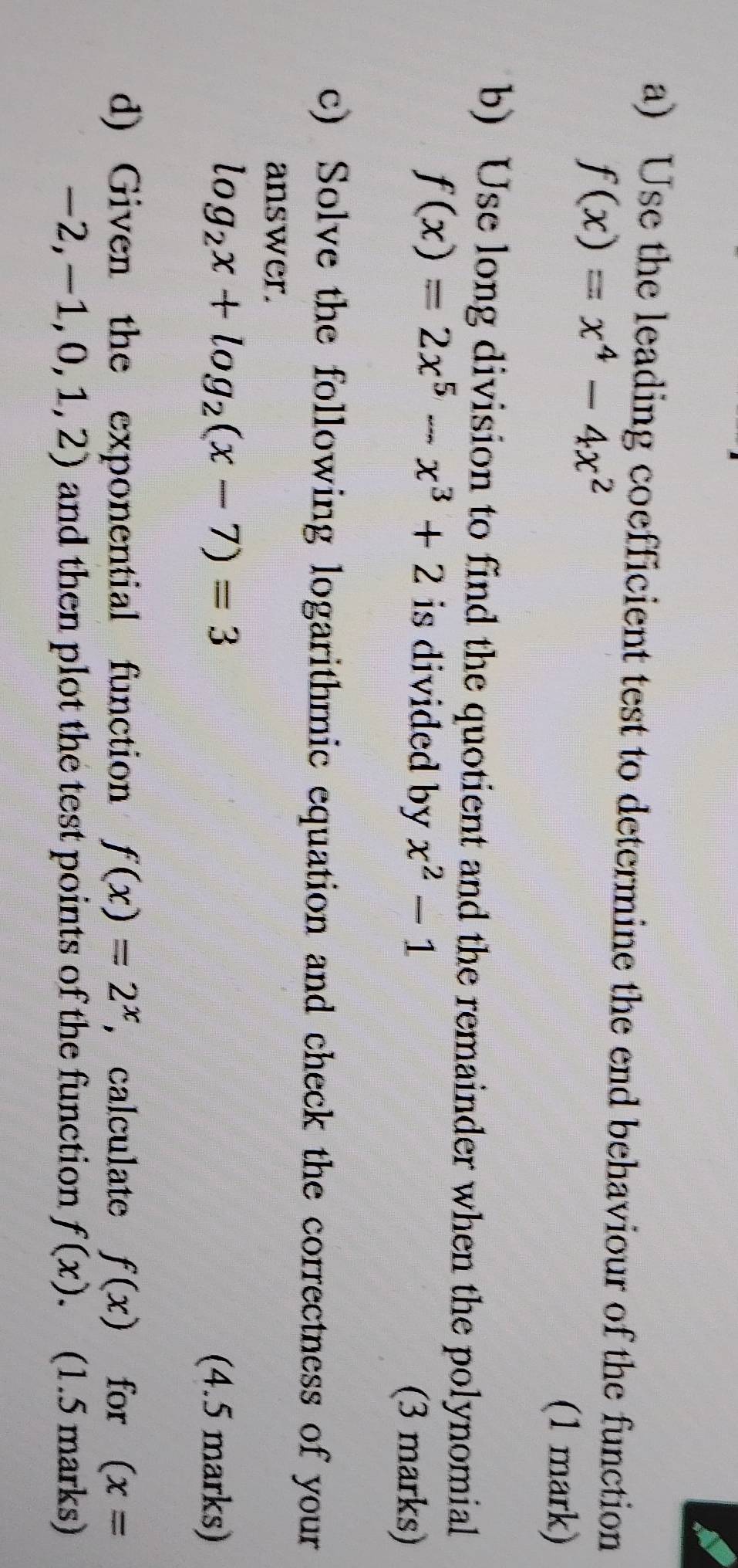 Use the leading coefficient test to determine the end behaviour of the function
f(x)=x^4-4x^2
(1 mark) 
b) Use long division to find the quotient and the remainder when the polynomial
f(x)=2x^5-x^3+2 is divided by x^2-1
(3 marks) 
c) Solve the following logarithmic equation and check the correctness of your 
answer.
log _2x+log _2(x-7)=3
(4.5 marks) 
d) Given the exponential function f(x)=2^x , calculate f(x) for (x=
-2,-1,0,1,2) and then plot the test points of the function f(x). (1.5 marks)