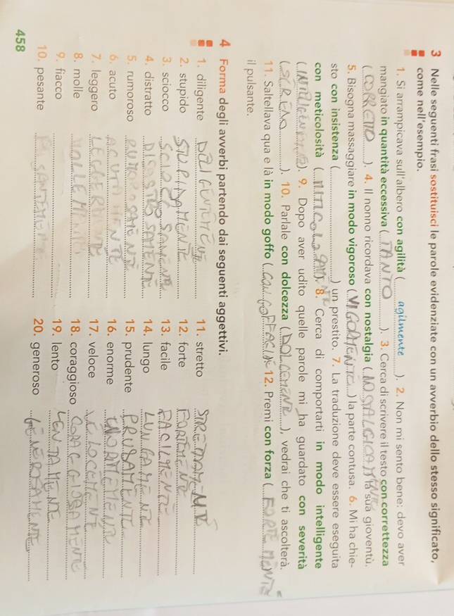 Nelle seguenti frasi sostituisci le parole evidenziate con un avverbio dello stesso significato, 
come nell’esempio. 
1. Si arrampicava sull'albero con agilità (__ agilmente ). 2. Non mi sento bene: devo aver 
mangiato in quantità eccessiva (_ ). 3. Cerca di scrivere il testo con correttezza 
_ ). 4. Il nonno ricordava con nostalgia ( _la sua gioventù. 
5. Bisogna massaggiare in modo vigoroso (_ ) la parte contusa. 6. Mi ha chie- 
sto con insistenza (_ ) un prestito. 7. La traduzione deve essere eseguita 
con meticolosità ( _ ). 8. Cerca di comportarti in modo intelligente 
 _). 9. Dopo aver udito quelle parole mi ha guardato con severità 
C_ ). 10. Parlale con dolcezza (_ ), vedrai che ti ascolterà. 
11. Saltellava qua e là in modo goffo (_ 12. Premi con forza (_ 
il pulsante. 
4 Forma degli avverbi partendo dai seguenti aggettivi. 
1. diligente _11. stretto_ 
2. stupido _12. forte_ 
3. sciocco _13. facile 
_ 
4. distratto _14. lungo_ 
5. rumoroso _15. prudente_ 
_ 
6. acuto _16. enorme 
7. leggero _17. veloce_ 
8. molle _18. coraggioso_ 
_ 
9. fiacco _19. lento 
10. pesante _20. generoso_
458