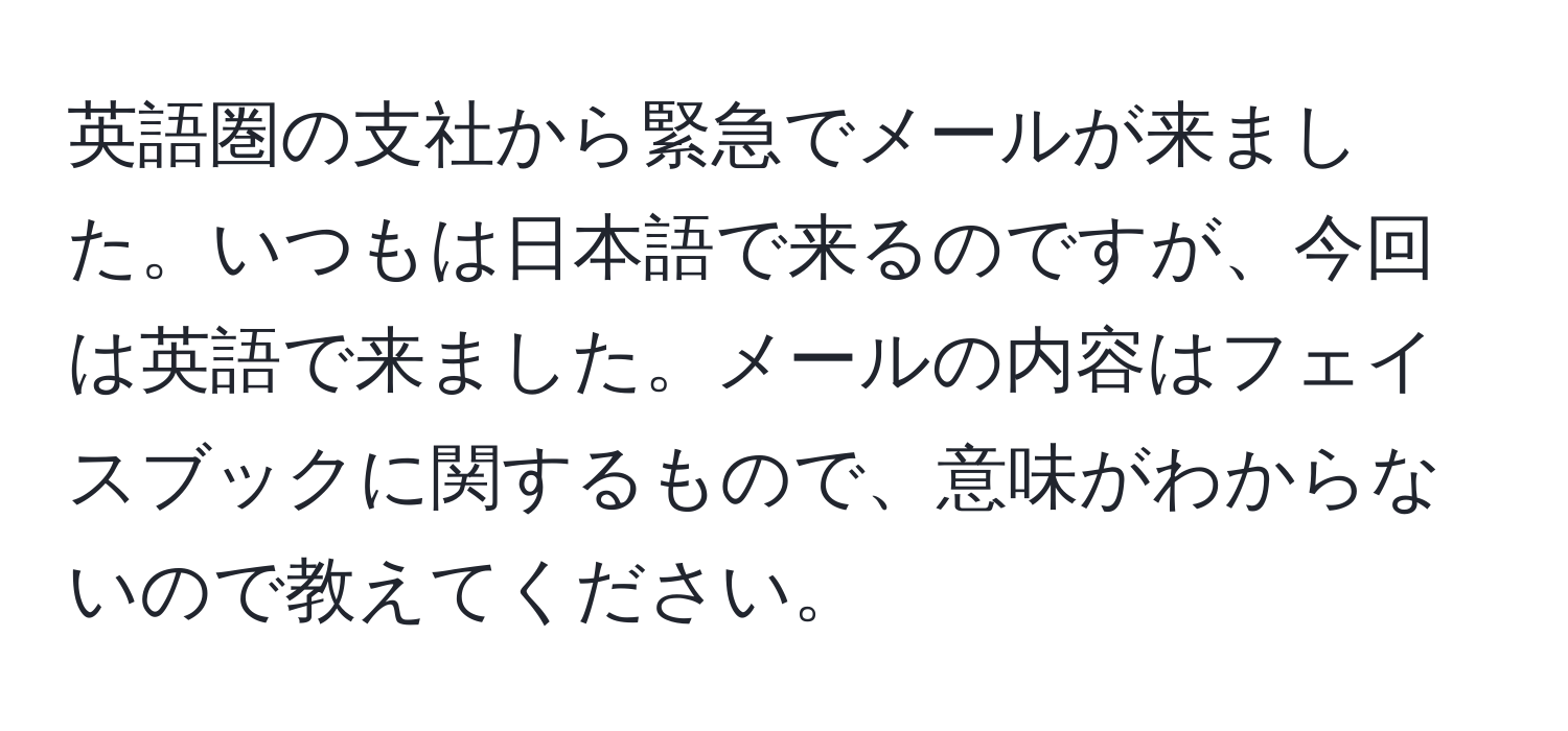 英語圏の支社から緊急でメールが来ました。いつもは日本語で来るのですが、今回は英語で来ました。メールの内容はフェイスブックに関するもので、意味がわからないので教えてください。