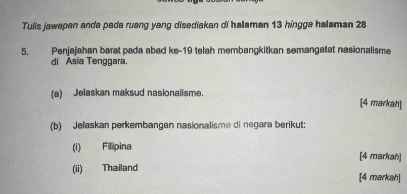 Tulis jawapan anda pada ruang yang disediakan di halaman 13 hingga halaman 28
5. Penjajahan barat pada abad ke- 19 telah membangkitkan semangatat nasionalisme 
di Asia Tenggara. 
(a) Jelaskan maksud nasionalisme. [4 markah] 
(b) Jelaskan perkembangan nasionalisme di negara berikut: 
(i) Filipina 
[4 markah] 
(ii) Thailand 
[4 markah]