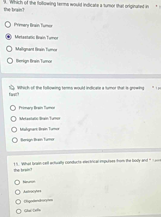 Which of the following terms would indicate a tumor that originated in * 1
the brain?
Primary Brain Tumor
Metastatic Brain Tumor
Malignant Brain Tumor
Benign Brain Tumor
1 Which of the following terms would indicate a tumor that is growing * 1 pơ
fast?
Primary Brain Tumor
Metastatic Brain Tumor
Malignant Brain Tumor
Benign Brain Tumor
11. What brain cell actually conducts electrical impulses from the body and * 1 point
the brain?
Neuron
Astrocytes
Oligodendrocytes
Glial Cells