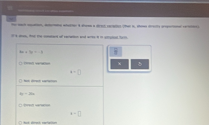 for each equation, determine whether it shows a direct variation (that is, shows directly proportional variables).
Il t does, fnd the constant of variation and write it in simplest form.
8x+5y=-3
 □ /□  
Direct varlation
k=□
Not direct varlation
4y=20x
Direct variation
k=□
Not direct varlation