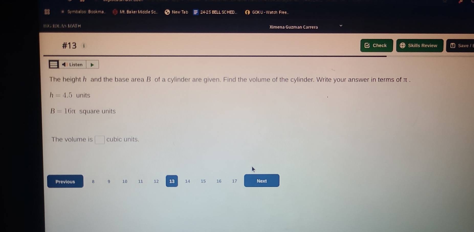 28 # Symbaloo: Bookma. Mt. Baker Middle So.. New Tab 24-25 BELL SCHED GOKU - Watch Free.. 
BIG IDEAS MATH Ximena Guzman Carrera 
#13 i Check Skills Review Save 
》 Listen 
The height h and the base area B of a cylinder are given. Find the volume of the cylinder. Write your answer in terms of π.
h=4.5 units
B=16π square units 
The volume is □ cubic units. 
Previous 8 9 10 11 12 13 14 15 16 17 Next