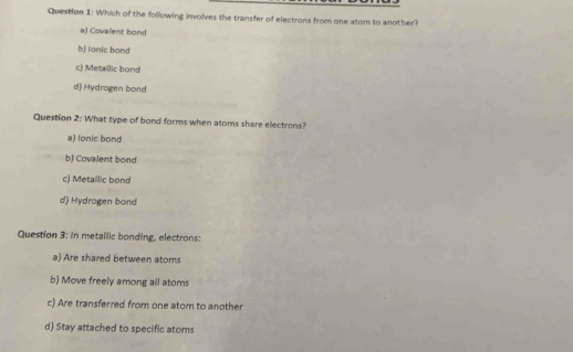 Which of the following involves the transfer of electrons from one atom to another?
a) Covalent bond
b) lonic bond
c) Metallic bond
d) Hydrogen bond
Question 2: What type of bond forms when atoms share electrons?
a) lonic bond
b) Covalent bond
c) Metallic bond
d) Hydrogen bond
Question 3: in metailic bonding, electrons:
a) Are shared between atoms
b) Move freely among all atoms
c) Are transferred from one atom to another
d) Stay attached to specific atoms