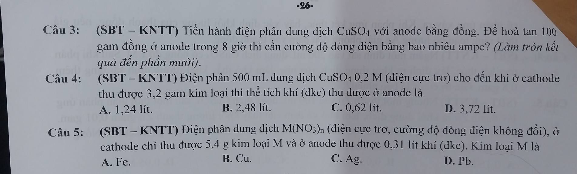 26-
Câu 3: (SBT - KNTT) Tiến hành điện phân dung dịch CuSO_4 với anode bằng đồng. Để hoà tan 100
gam đồng ở anode trong 8 giờ thì cần cường độ dòng điện bằng bao nhiêu ampe? (Làm tròn kết
quả đến phần mười).
Câu 4: (SBT-KNTT) 0 Điện phân 500 mL dung dịch CuSO₄ 0,2 M (điện cực trơ) cho đến khi ở cathode
thu được 3,2 gam kim loại thì thể tích khí (đkc) thu được ở anode là
A. 1,24 lít. B. 2,48 lít. C. 0,62 lít. D. 3,72 lít.
Câu 5: (SBT - KNTT) Điện phân dung dịch M(NO_3)_n (điện cực trơ, cường độ dòng điện không đổi), ở
cathode chỉ thu được 5,4 g kim loại M và ở anode thu được 0,31 lít khí (đkc). Kim loại M là
B. Cu.
A. Fe. C. Ag. D. Pb.