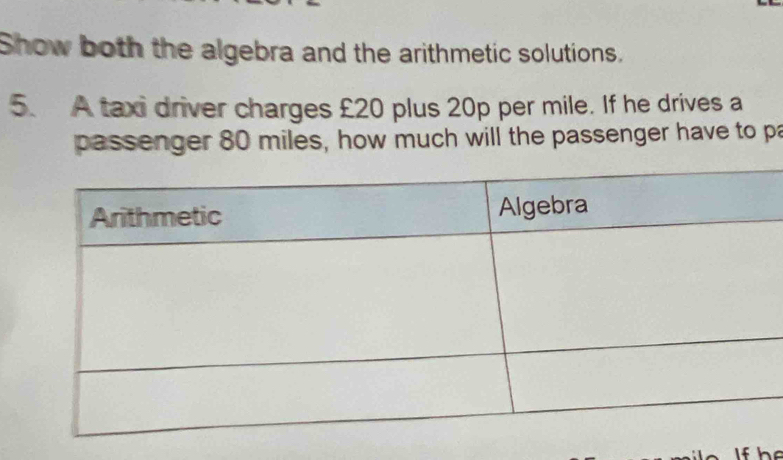 Show both the algebra and the arithmetic solutions. 
5. A taxi driver charges £20 plus 20p per mile. If he drives a 
passenger 80 miles, how much will the passenger have to pa