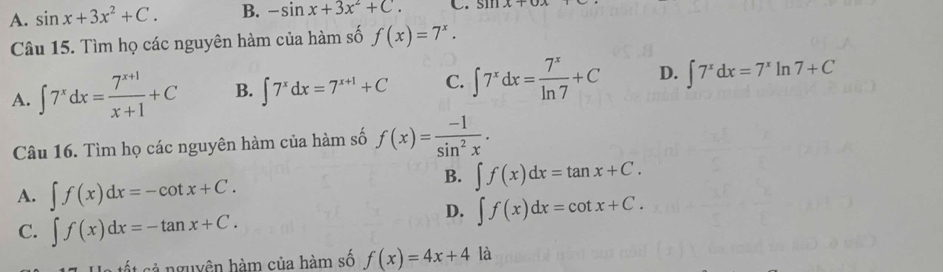 A. sin x+3x^2+C. B. -sin x+3x^2+C. C. si
Câu 15. Tìm họ các nguyên hàm của hàm số f(x)=7^x.
A. ∈t 7^xdx= (7^(x+1))/x+1 +C B. ∈t 7^xdx=7^(x+1)+C C. ∈t 7^xdx= 7^x/ln 7 +C D. ∈t 7^xdx=7^xln 7+C
Câu 16. Tìm họ các nguyên hàm của hàm số f(x)= (-1)/sin^2x .
A. ∈t f(x)dx=-cot x+C.
B. ∈t f(x)dx=tan x+C.
D. ∈t f(x)dx=cot x+C.
C. ∈t f(x)dx=-tan x+C. 
cốt sả nguyên hàm của hàm số f(x)=4x+4 là