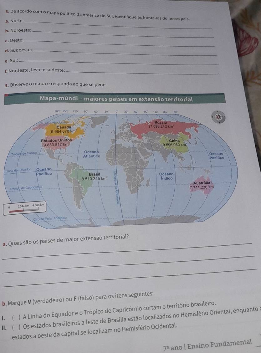 De acordo com o mapa político da América do Sul, identifique as fronteiras do nosso país.
a. Norte:_
b. Noroeste:_
c. Oeste:_
d. Sudoeste:_
e. Sul:_
f. Nordeste, leste e sudeste:_
4. Observe o mapa e responda ao que se pede:
L
_
a. Quais são os países de maior extensão territorial?
_
_
b. Marque V (verdadeiro) ou F (falso) para os itens seguintes:
) A Linha do Equador e o Trópico de Capricórnio cortam o território brasileiro.
II.  1. (  ) Os estados brasileiros a leste de Brasília estão localizados no Hemisfério Oriental, enquanto e
estados a oeste da capital se localizam no Hemisfério Ocidental.
7^2 ano | Ensino Fundamental