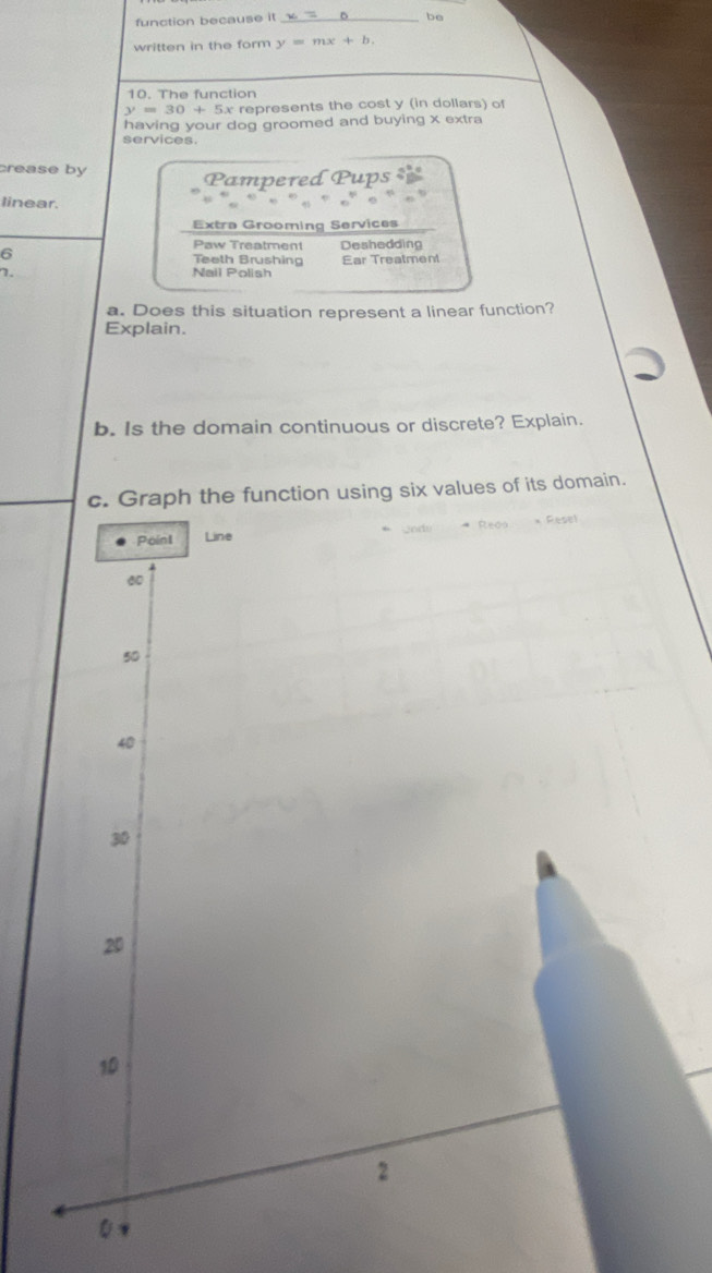 function because it_
be
written in the form y=mx+b. 
10. The function
y=30+5x x represents the cost y (in dollars) of
having your dog groomed and buying x extra
services.
crease by
Pampered Pups 
linear.
Extra Grooming Services
Paw Treatment Deshedding
6 Teeth Brushing Ear Treatment
7. Nail Polish
a. Does this situation represent a linear function?
Explain.
b. Is the domain continuous or discrete? Explain.
c. Graph the function using six values of its domain.
* Re00 * Resel
Point Line
60
50
40
30
20
10
2
0 v