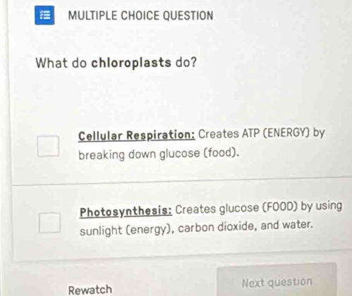 QUESTION 
What do chloroplasts do? 
Cellular Respiration: Creates ATP (ENERGY) by 
breaking down glucose (food). 
Photosynthesis: Creates glucose (FOOD) by using 
sunlight (energy), carbon dioxide, and water. 
Rewatch Next question