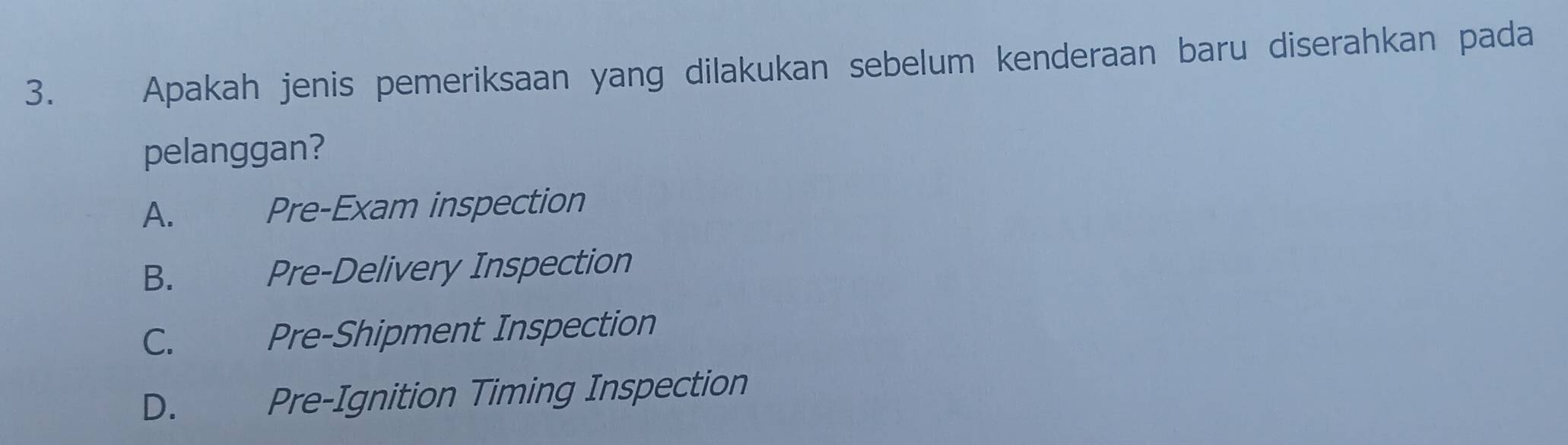 Apakah jenis pemeriksaan yang dilakukan sebelum kenderaan baru diserahkan pada
pelanggan?
A. Pre-Exam inspection
B. Pre-Delivery Inspection
C. Pre-Shipment Inspection
D. Pre-Ignition Timing Inspection