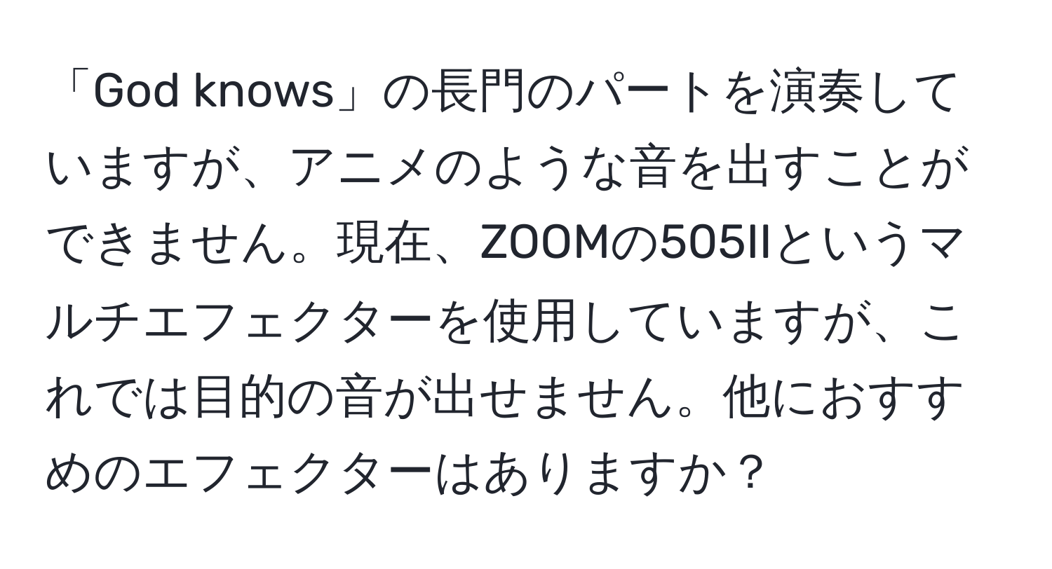 「God knows」の長門のパートを演奏していますが、アニメのような音を出すことができません。現在、ZOOMの505IIというマルチエフェクターを使用していますが、これでは目的の音が出せません。他におすすめのエフェクターはありますか？