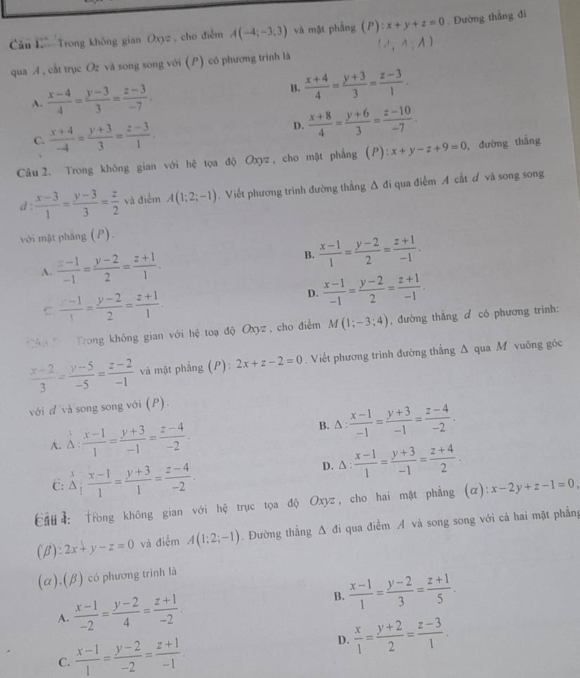 Trong không gian Oxyz , cho điểm A(-4;-3;3) và mật phẳng (P):x+y+z=0 Đường thẳng đi
A',A,A)
qua A , cắt trục Oz và song song với (P) có phương trình là
A.  (x-4)/4 = (y-3)/3 = (z-3)/-7 .
B.  (x+4)/4 = (y+3)/3 = (z-3)/1 .
C.  (x+4)/-4 = (y+3)/3 = (z-3)/1 .
D.  (x+8)/4 = (y+6)/3 = (z-10)/-7 .
Câu 2. Trong không gian với hệ tọa độ Oxyz , cho mặt phẳng (P): x+y-z+9=0 , đường thắng
d :  (x-3)/1 = (y-3)/3 = z/2  và điểm A(1;2;-1).Viết phương trình đường thẳng Δ đi qua điểm A cất ơ và song song
với mặt pháng (P).
A.  (z-1)/-1 = (y-2)/2 = (z+1)/1 .
B.  (x-1)/1 = (y-2)/2 = (z+1)/-1 .
C  (z-1)/1 = (y-2)/2 = (z+1)/1 .
D.  (x-1)/-1 = (y-2)/2 = (z+1)/-1 .
C Trong không gian với hệ toạ độ Oxyz, cho điểm M(1;-3;4) , đường thẳng d có phương trinh:
 (x-2)/3 = (y-5)/-5 = (z-2)/-1  và mặt phẳng (P): 2x+z-2=0. Viết phương trình đường thẳng △ qua M vuông góc
với đ và song song với (P).
A. Delta : (x-1)/1 = (y+3)/-1 = (z-4)/-2 .
B. △ : : (x-1)/-1 = (y+3)/-1 = (z-4)/-2 .

C: △ ; (x-1)/1 = (y+3)/1 = (z-4)/-2 .
D. △ : (x-1)/1 = (y+3)/-1 = (z+4)/2 .
Cầu4: Trong không gian với hệ trục tọa độ Oxyz, cho hai mặt phẳng (α): x-2y+z-1=0,
(beta ):2x+y-z=0 và điểm A(1;2;-1). Đường thẳng △ di qua điểm A và song song với cả hai mặt phẳng
alpha ).(beta ) có phương trình là
A.  (x-1)/-2 = (y-2)/4 = (z+1)/-2 . B.  (x-1)/1 = (y-2)/3 = (z+1)/5 .
C.  (x-1)/1 = (y-2)/-2 = (z+1)/-1 .
D.  x/1 = (y+2)/2 = (z-3)/1 .