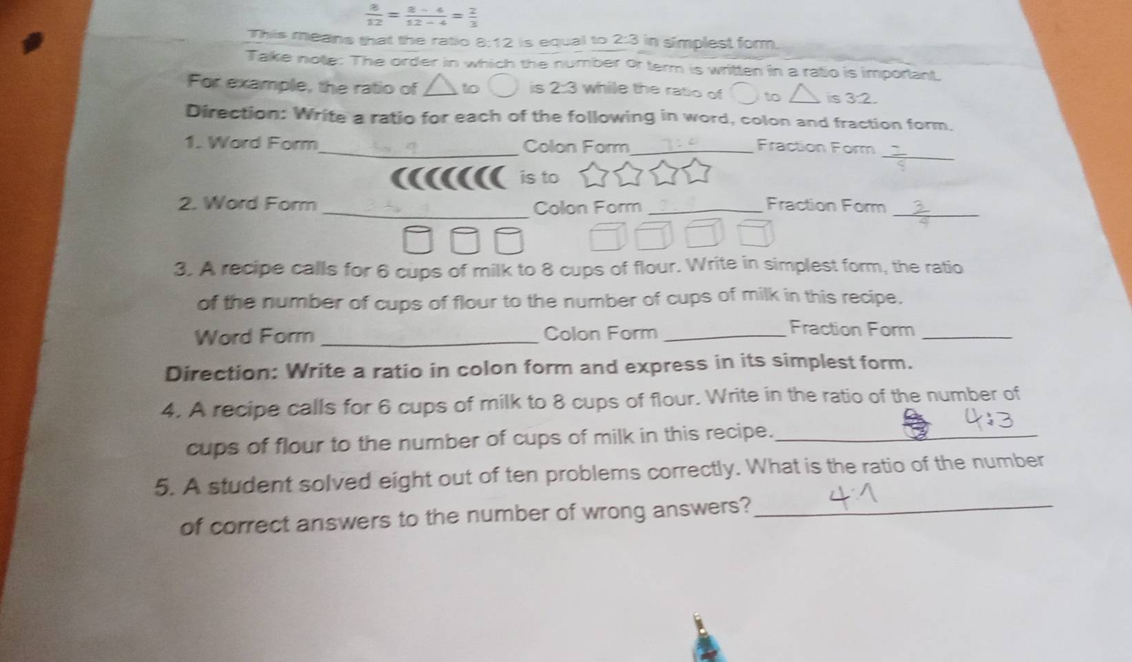  8/12 = (8-4)/12-4 = 2/3 
This means that the ratio 8:12 is equal to 2:3 in simplest form. 
Take note: The order in which the number or term is written in a ralio is imporlant. 
For example, the ratio of to is 2:3 while the ratio of to △ is 3:2. 
Direction: Write a ratio for each of the following in word, colon and fraction form. 
_ 
1. Word Form_ Colon Form_ Fraction Form 
is to 
2. Word Form _Colon Form _Fraction Form_ 
3. A recipe calls for 6 cups of milk to 8 cups of flour. Write in simplest form, the ratio 
of the number of cups of flour to the number of cups of milk in this recipe. 
Word Form _Colon Form_ 
Fraction Form_ 
Direction: Write a ratio in colon form and express in its simplest form. 
4. A recipe calls for 6 cups of milk to 8 cups of flour. Write in the ratio of the number of 
cups of flour to the number of cups of milk in this recipe._ 
5. A student solved eight out of ten problems correctly. What is the ratio of the number 
of correct answers to the number of wrong answers?_