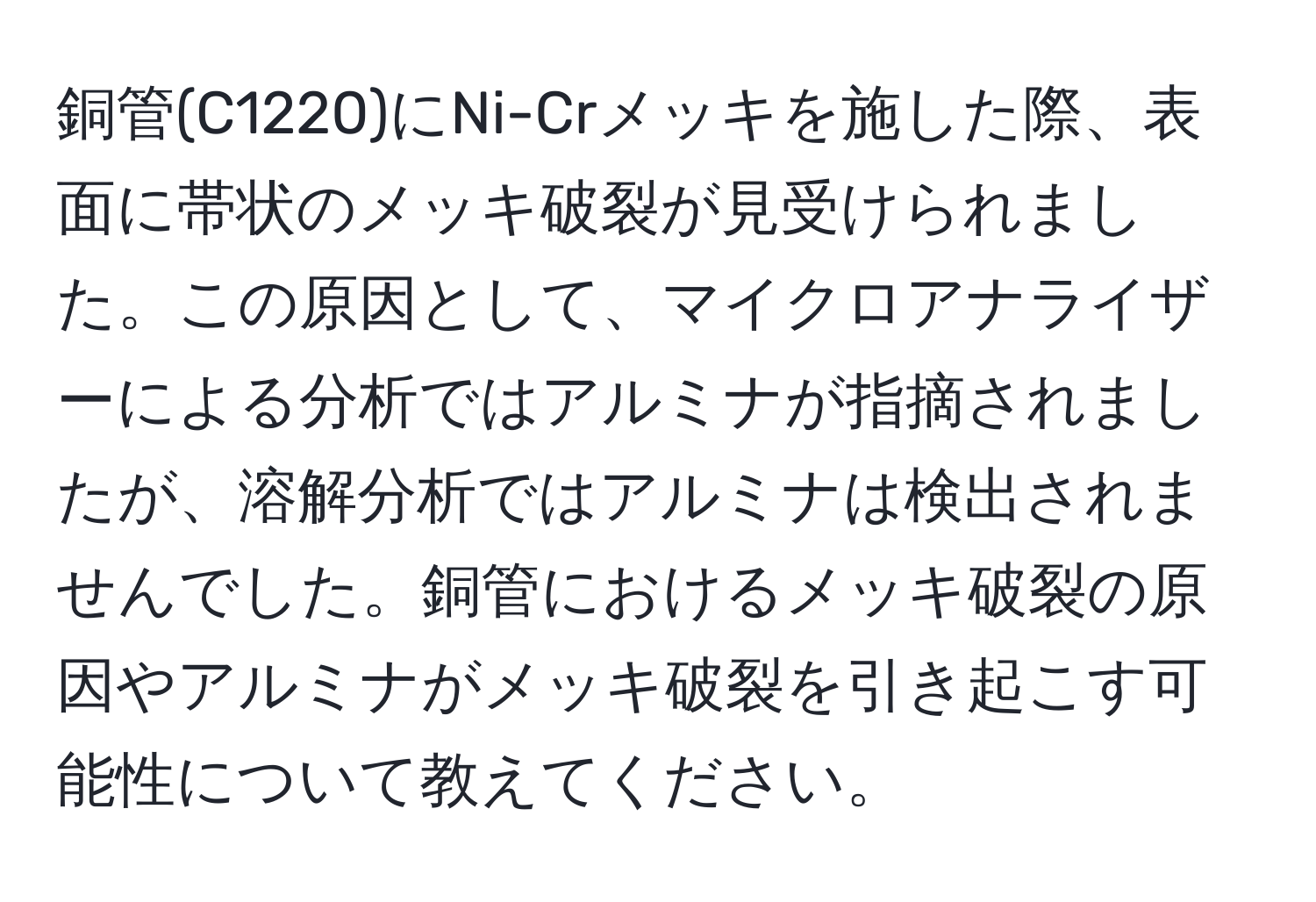 銅管(C1220)にNi-Crメッキを施した際、表面に帯状のメッキ破裂が見受けられました。この原因として、マイクロアナライザーによる分析ではアルミナが指摘されましたが、溶解分析ではアルミナは検出されませんでした。銅管におけるメッキ破裂の原因やアルミナがメッキ破裂を引き起こす可能性について教えてください。