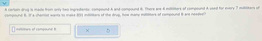 A certain drug is made from only two ingredients: compound A and compound B. There are 4 milliliters of compound A used for every 7 milliliters of 
compound B. If a chemist wants to make 891 milliliters of the drug, how many milliliters of compound B are needed?
milliliters of compound B ×