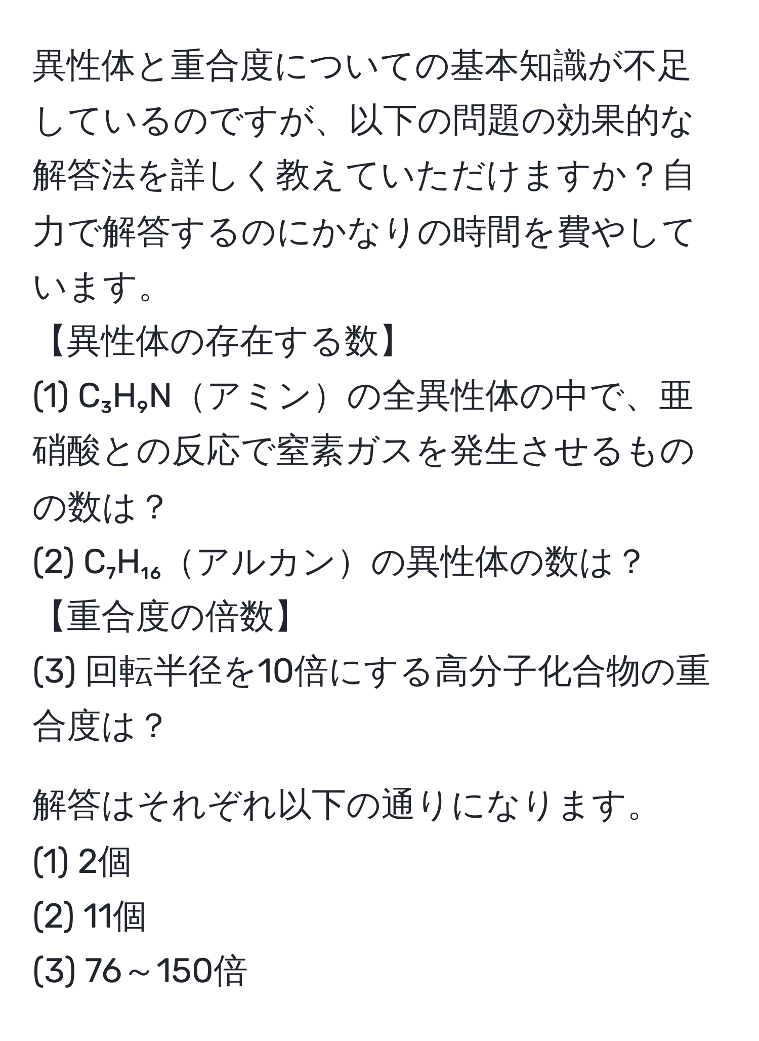 異性体と重合度についての基本知識が不足しているのですが、以下の問題の効果的な解答法を詳しく教えていただけますか？自力で解答するのにかなりの時間を費やしています。  
【異性体の存在する数】  
(1) C₃H₉Nアミンの全異性体の中で、亜硝酸との反応で窒素ガスを発生させるものの数は？  
(2) C₇H₁₆アルカンの異性体の数は？  
【重合度の倍数】  
(3) 回転半径を10倍にする高分子化合物の重合度は？  

解答はそれぞれ以下の通りになります。  
(1) 2個  
(2) 11個  
(3) 76～150倍