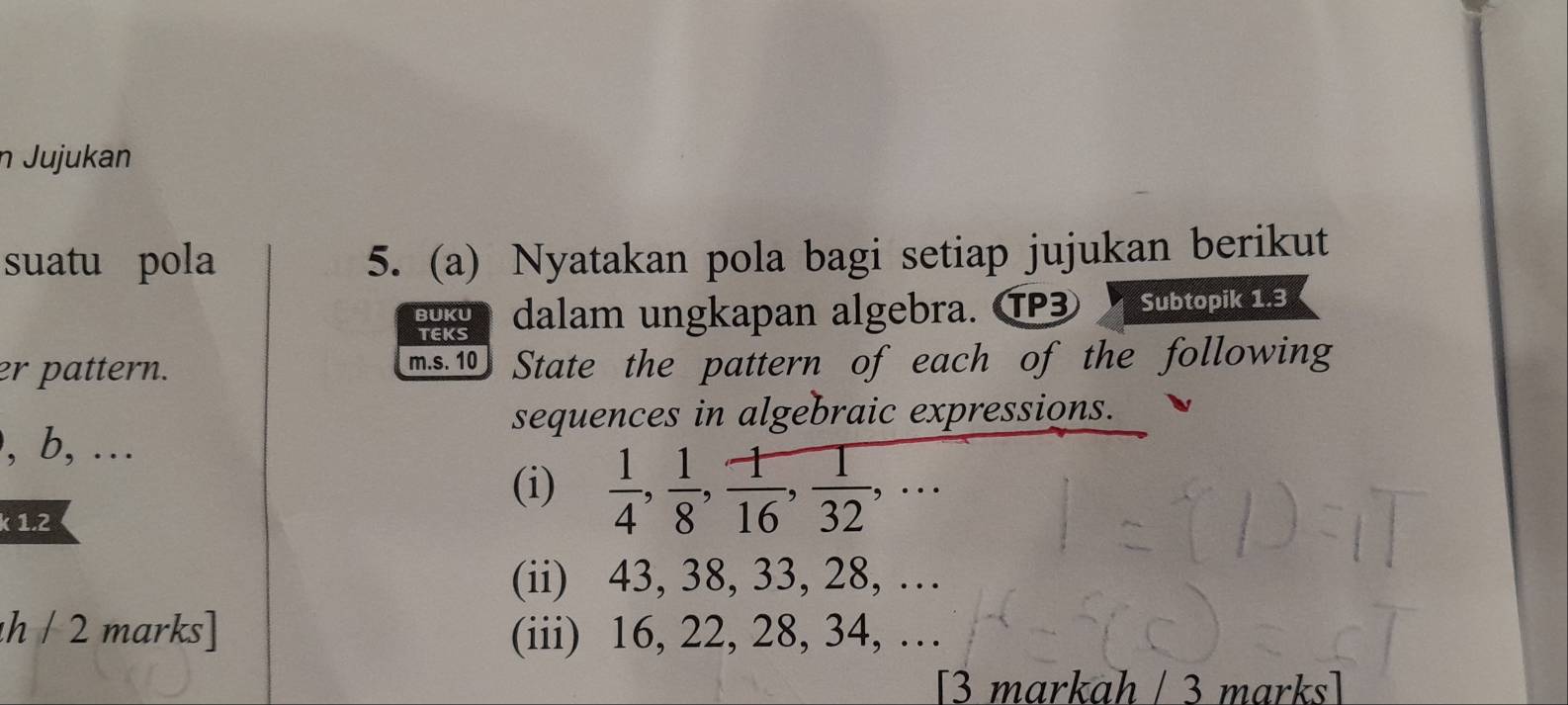 Jujukan 
suatu pola 5. (a) Nyatakan pola bagi setiap jujukan berikut 
BUKU dalam ungkapan algebra. ⑰ Subtopik 1.3 
TEKS 
er pattern. m.s. 10 State the pattern of each of the following 
sequences in algebraic expressions. 
, b, ... 
(i)  1/4 ,  1/8 ,  1/16 ,  1/32 ,... 
k 1.2
(ii) 43, 38, 33, 28, … 
h / 2 marks] (iii) 16, 22, 28, 34, … 
[3 markah / 3 marks]