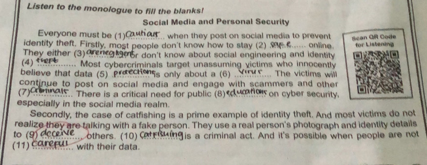 Listen to the monologue to fill the blanks! 
Social Media and Personal Security 
Everyone must be (1)Cuh ... when they post on social media to prevent 
identity theft. Firstly, most people don't know how to stay (2) M ...... online. Scan QR Code for Listening 
They either (3)Ocn otoor don't know about social engineering and identity 
(4) 1 ....... Most cybercriminals target unassuming victims who innocently 
believe that data (5) Precche is only about a (6) ... ..... The victims will 
continue to post on social media and engage with scammers and other 
(7)