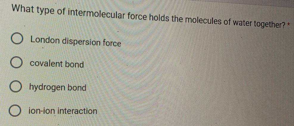 What type of intermolecular force holds the molecules of water together? *
London dispersion force
covalent bond
hydrogen bond
ion-ion interaction