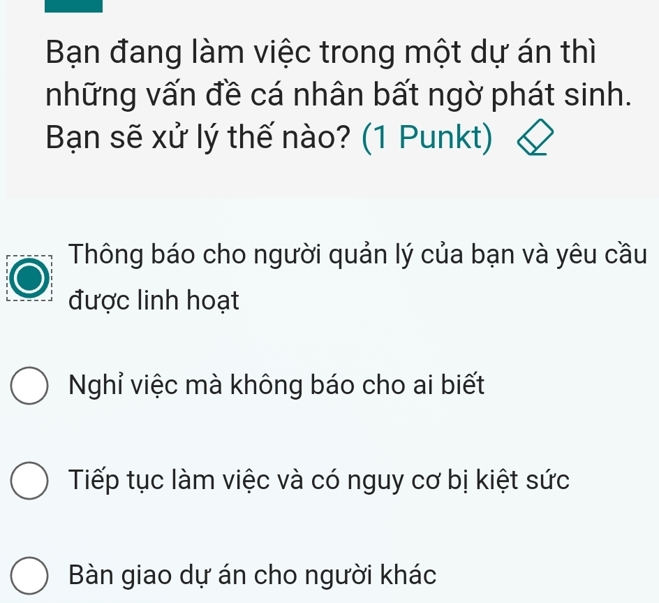 Bạn đang làm việc trong một dự án thì
những vấn đề cá nhân bất ngờ phát sinh.
Bạn sẽ xử lý thế nào? (1 Punkt)
Thông báo cho người quản lý của bạn và yêu cầu
được linh hoạt
Nghỉ việc mà không báo cho ai biết
Tiếp tục làm việc và có nguy cơ bị kiệt sức
Bàn giao dự án cho người khác