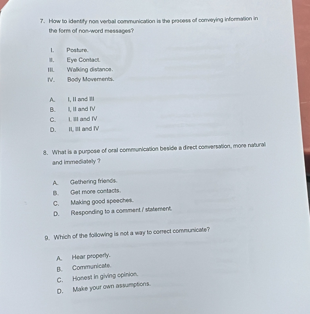 How to identify non verbal communication is the process of conveying information in
the form of non-word messages?
I. Posture.
II. Eye Contact.
III. Walking distance.
IV. Body Movements.
A. I, II and III
B. I, II and IV
C. I. III and IV
D. II, III and IV
8. What is a purpose of oral communication beside a direct conversation, more natural
and immediately ?
A. Gethering friends.
B. Get more contacts.
C. Making good speeches.
D. Responding to a comment / statement.
9. Which of the following is not a way to correct communicate?
A. Hear properly.
B. Communicate.
C. Honest in giving opinion.
D. Make your own assumptions.