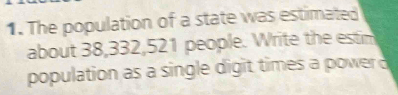 The population of a state was estimated 
about 38, 332, 521 people. Write the estim 
population as a single digit times a power d