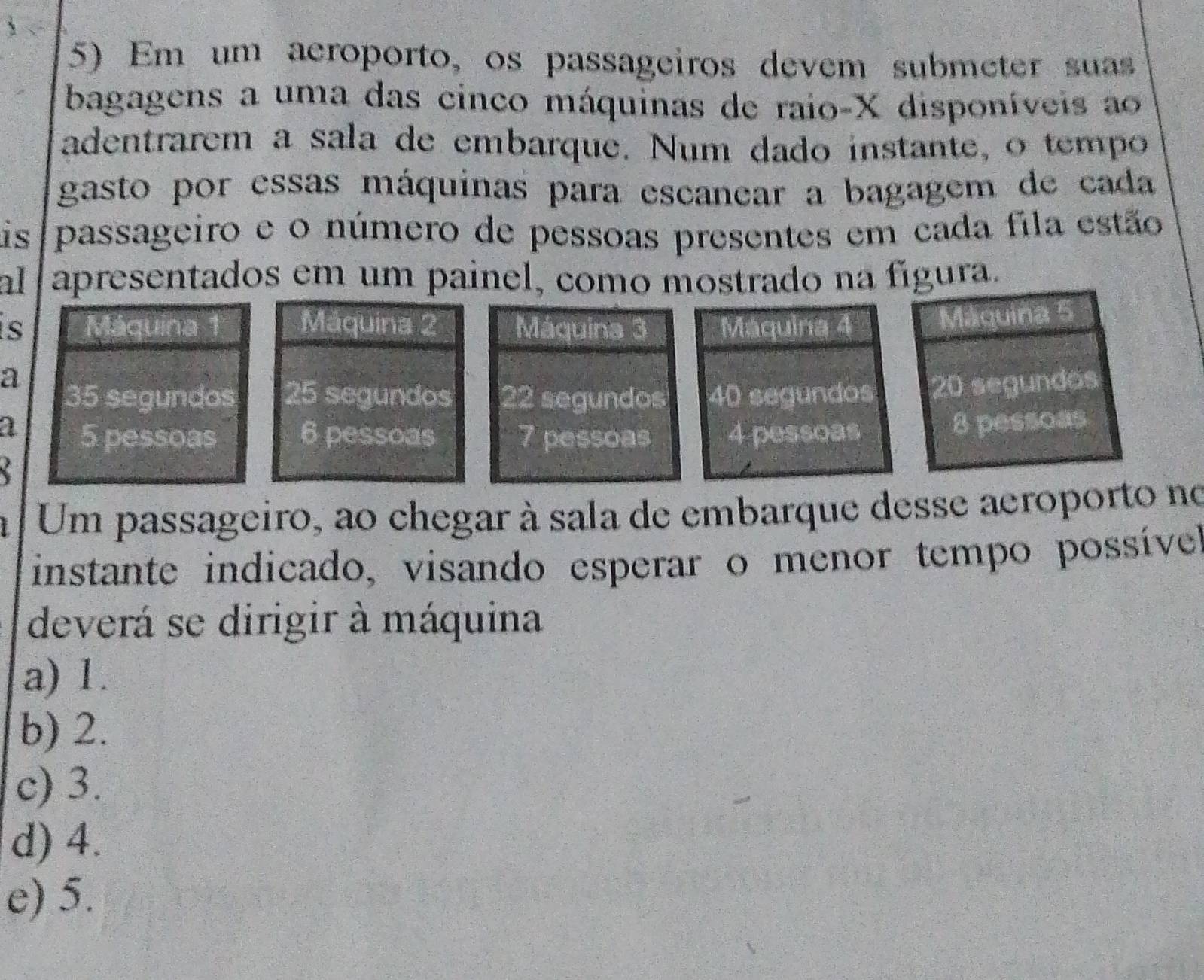 Em um acroporto, os passageiros devem submeter suas
bagagens a uma das cinco máquinas de raio- X disponíveis ao
adentrarem a sala de embarque. Num dado instante, o tempo
gasto por essas máquinas para escanear a bagagem de cada
is passageiro e o número de pessoas presentes em cada fila estão
al apresentados em um painel, como mostrado na fígura.
is Máquina Máquina 2 Máquina 3
Máquina 5
a
35 segundos 25 segundos 22 segundos20 segundos
a 5 pessoas 6 pessoas 7 pessoas
8 pessoas
Um passageiro, ao chegar à sala de embarque desse aeroporto no
instante indicado, visando esperar o menor tempo possíve
deverá se dirigir à máquina
a) 1.
b) 2.
c) 3.
d) 4.
e) 5.