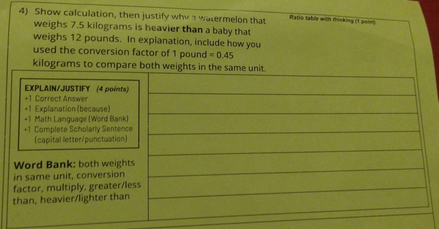 Show calculation, then justify why a watermelon that Ratio table with thinking (1 point) 
weighs 7.5 kilograms is heavier than a baby that 
weighs 12 pounds. In explanation, include how you 
used the conversion factor of 1 pound =0.45
kilograms to compa