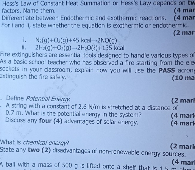 Hess's Law of Constant Heat Summation or Hess's Law depends on t 
factors. Name them. (4 mar 
Differentiate between Endothermic and exothermic reactions. (4 mar 
For i and ii, state whether the equation is exothermic or endothermic. 
(2 mar 
i. N_2(g)+O_2(g)+45kcalto 2NO(g)
ⅱ. 2H_2(g)+O_2(g)to 2H_2O(ell )+135kcal
Fire extinguishers are essential tools designed to handle various types of 
As a basic school teacher who has observed a fire starting from the ele 
sockets in your classroom, explain how you will use the PASS acrony 
extinguish the fire safely. (10 ma 
. Define Potential Energy. 
(2 marl 
. A string with a constant of 2.6 N/m is stretched at a distance of
0.7 m. What is the potential energy in the system? (4 mark 
Discuss any four (4) advantages of solar energy. (4 mark 
What is chemical energy? (2 mark 
State any two (2) disadvantages of non-renewable energy sources. 
(4 mar 
A ball with a mass of 500 g is lifted onto a shelf that is 1.5 m ab