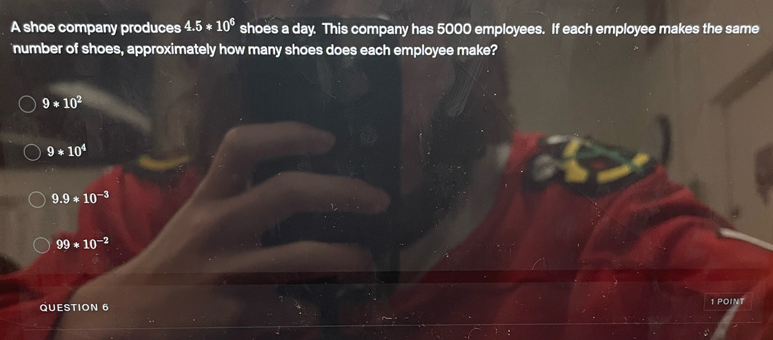 A shoe company produces 4.5*10^6 shoes a day. This company has 5000 employees. If each employee makes the same
number of shoes, approximately how many shoes does each employee make?
9*10^2
9*10^4
9.9*10^(-3)
99*10^(-2)
QUESTION 6 1 POINT